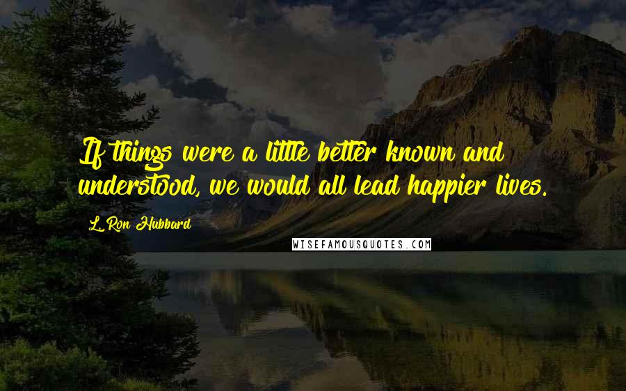 L. Ron Hubbard Quotes: If things were a little better known and understood, we would all lead happier lives.