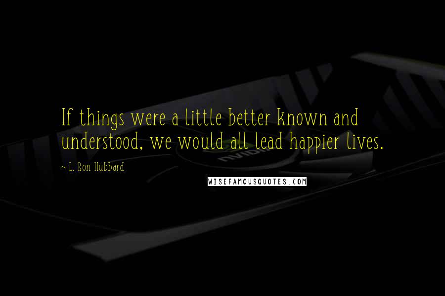 L. Ron Hubbard Quotes: If things were a little better known and understood, we would all lead happier lives.