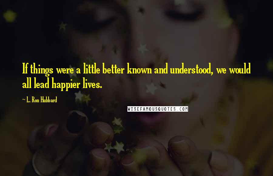 L. Ron Hubbard Quotes: If things were a little better known and understood, we would all lead happier lives.