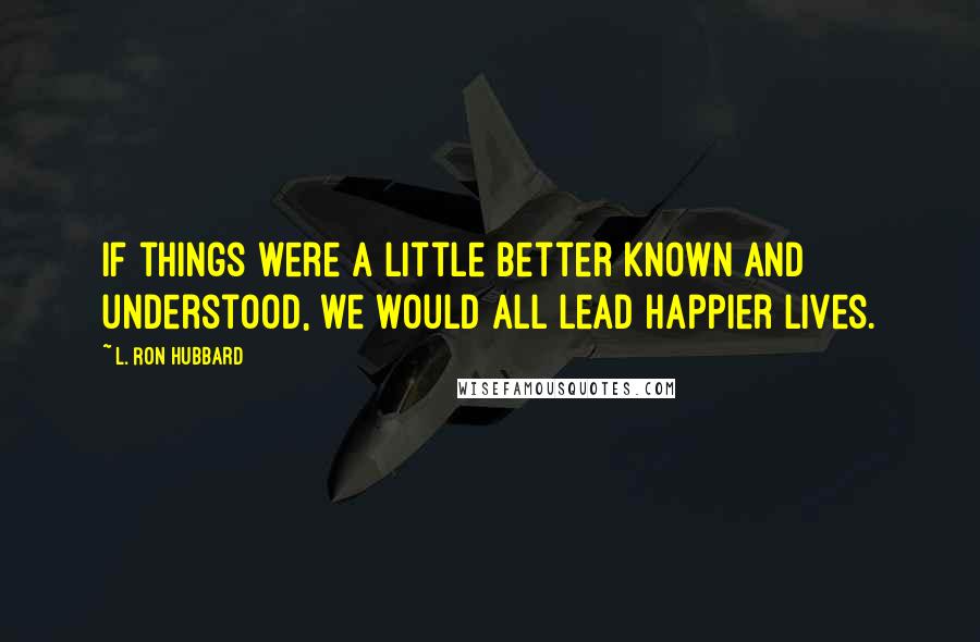 L. Ron Hubbard Quotes: If things were a little better known and understood, we would all lead happier lives.