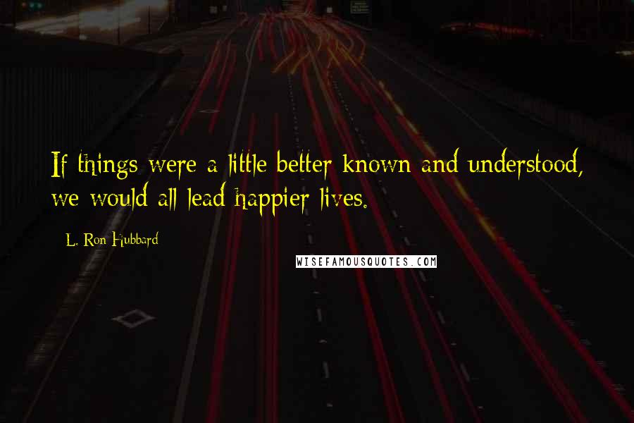 L. Ron Hubbard Quotes: If things were a little better known and understood, we would all lead happier lives.