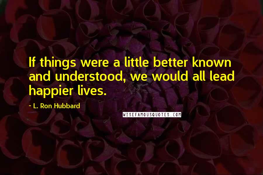 L. Ron Hubbard Quotes: If things were a little better known and understood, we would all lead happier lives.