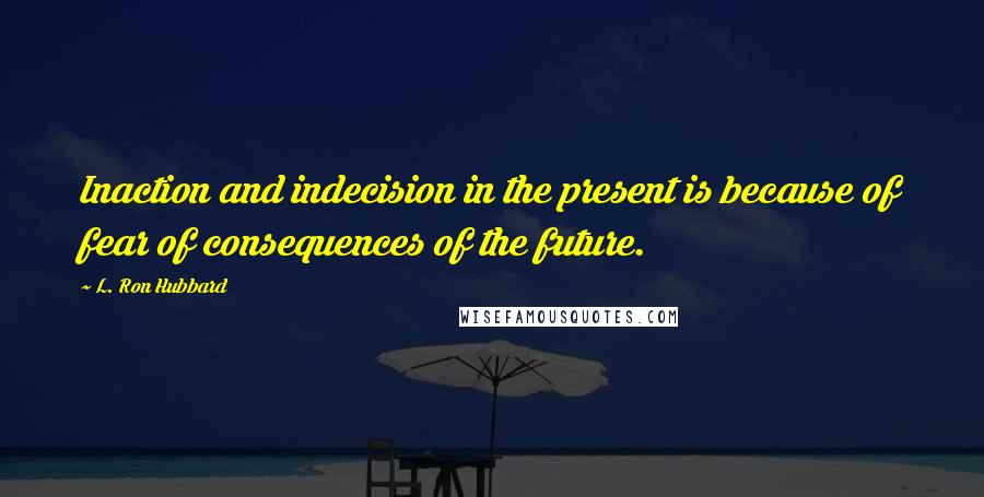 L. Ron Hubbard Quotes: Inaction and indecision in the present is because of fear of consequences of the future.