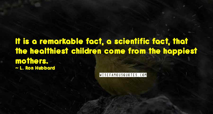 L. Ron Hubbard Quotes: It is a remarkable fact, a scientific fact, that the healthiest children come from the happiest mothers.