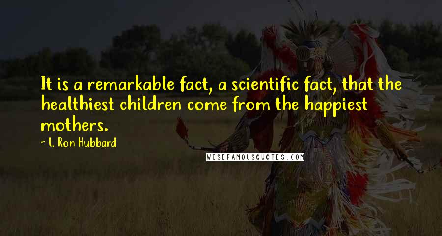 L. Ron Hubbard Quotes: It is a remarkable fact, a scientific fact, that the healthiest children come from the happiest mothers.