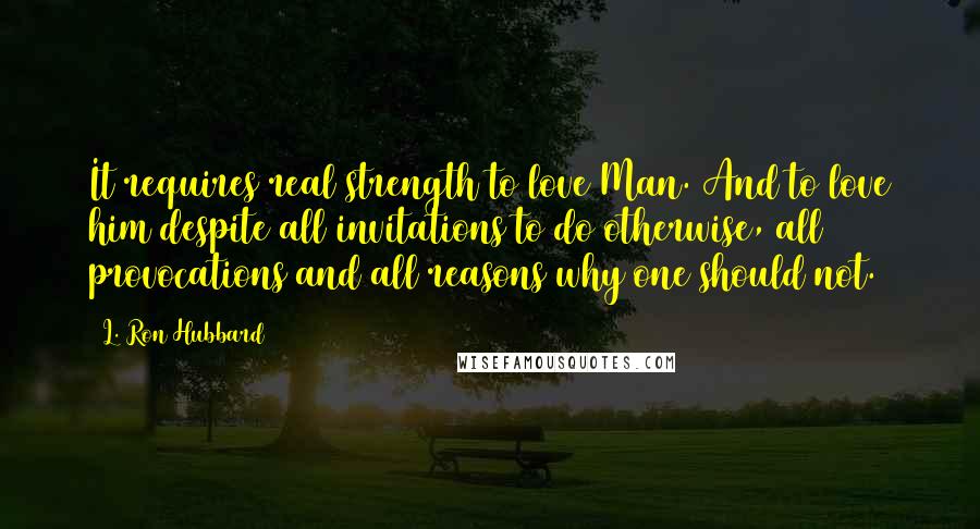 L. Ron Hubbard Quotes: It requires real strength to love Man. And to love him despite all invitations to do otherwise, all provocations and all reasons why one should not.