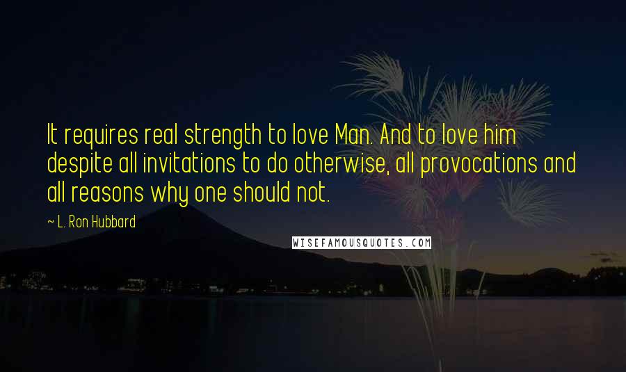 L. Ron Hubbard Quotes: It requires real strength to love Man. And to love him despite all invitations to do otherwise, all provocations and all reasons why one should not.