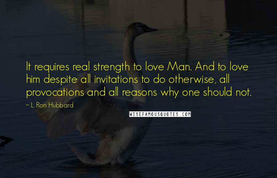 L. Ron Hubbard Quotes: It requires real strength to love Man. And to love him despite all invitations to do otherwise, all provocations and all reasons why one should not.