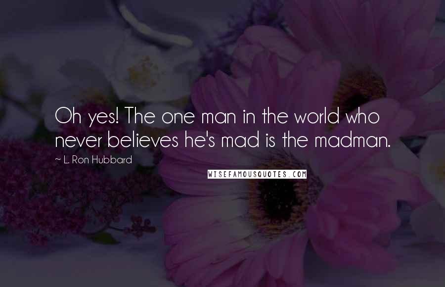 L. Ron Hubbard Quotes: Oh yes! The one man in the world who never believes he's mad is the madman.