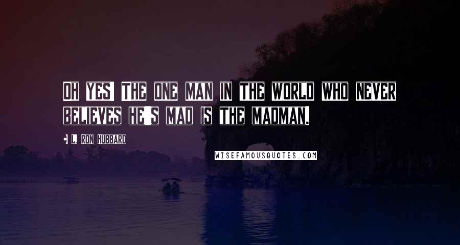 L. Ron Hubbard Quotes: Oh yes! The one man in the world who never believes he's mad is the madman.