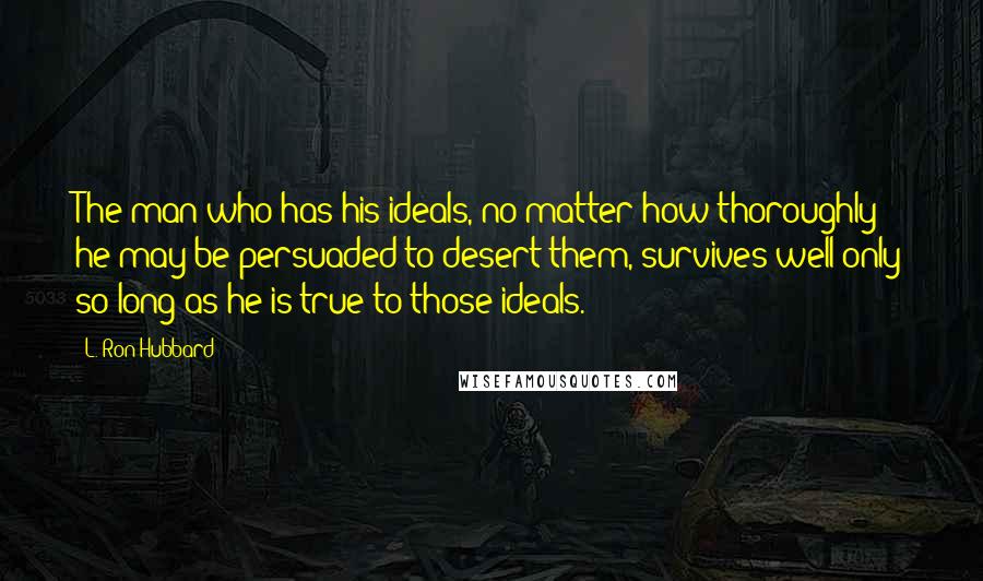 L. Ron Hubbard Quotes: The man who has his ideals, no matter how thoroughly he may be persuaded to desert them, survives well only so long as he is true to those ideals.