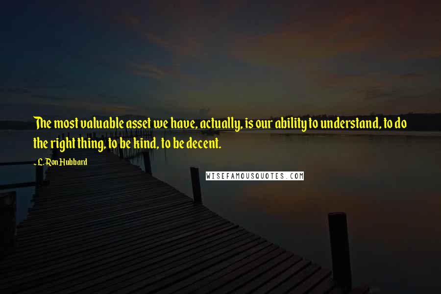 L. Ron Hubbard Quotes: The most valuable asset we have, actually, is our ability to understand, to do the right thing, to be kind, to be decent.