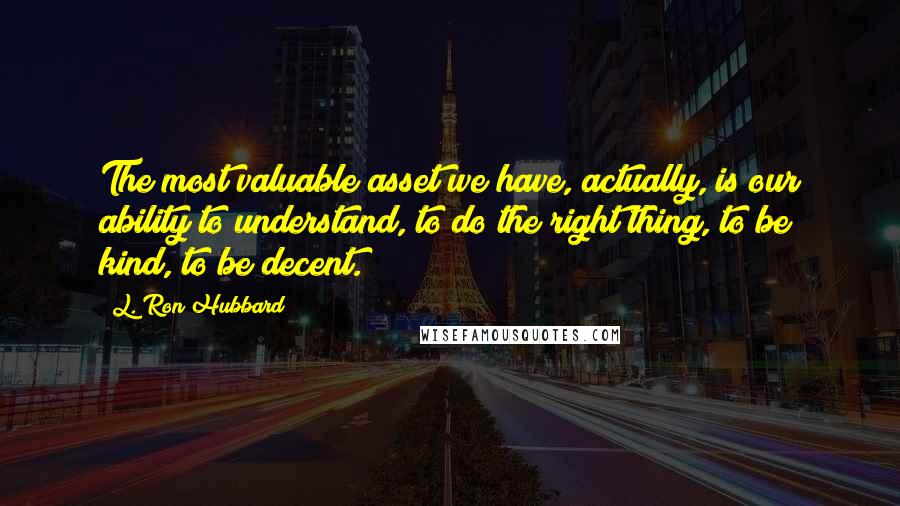 L. Ron Hubbard Quotes: The most valuable asset we have, actually, is our ability to understand, to do the right thing, to be kind, to be decent.