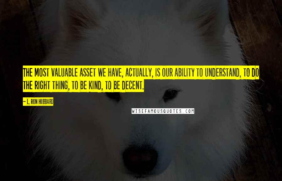 L. Ron Hubbard Quotes: The most valuable asset we have, actually, is our ability to understand, to do the right thing, to be kind, to be decent.