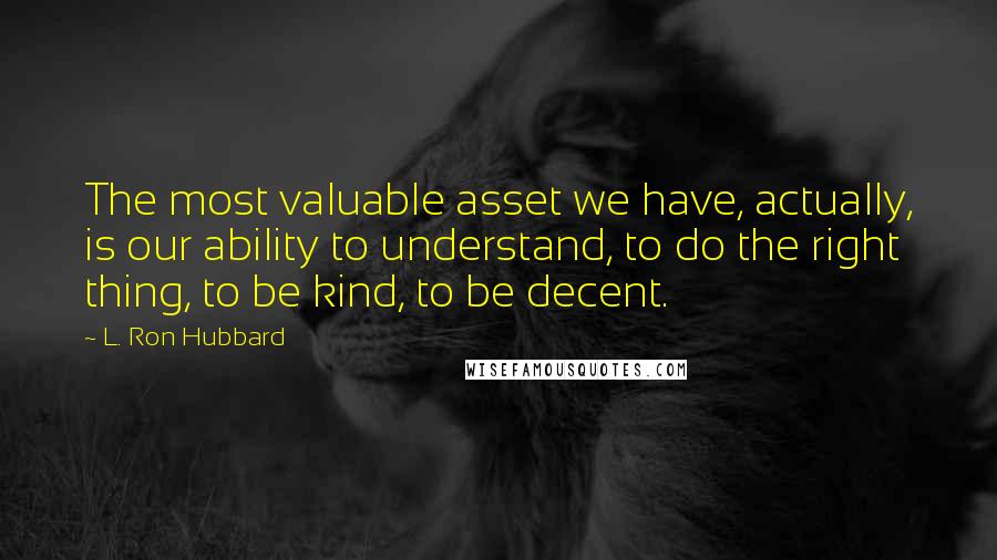 L. Ron Hubbard Quotes: The most valuable asset we have, actually, is our ability to understand, to do the right thing, to be kind, to be decent.