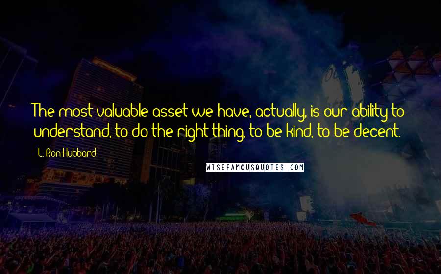 L. Ron Hubbard Quotes: The most valuable asset we have, actually, is our ability to understand, to do the right thing, to be kind, to be decent.