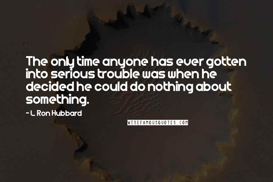 L. Ron Hubbard Quotes: The only time anyone has ever gotten into serious trouble was when he decided he could do nothing about something.