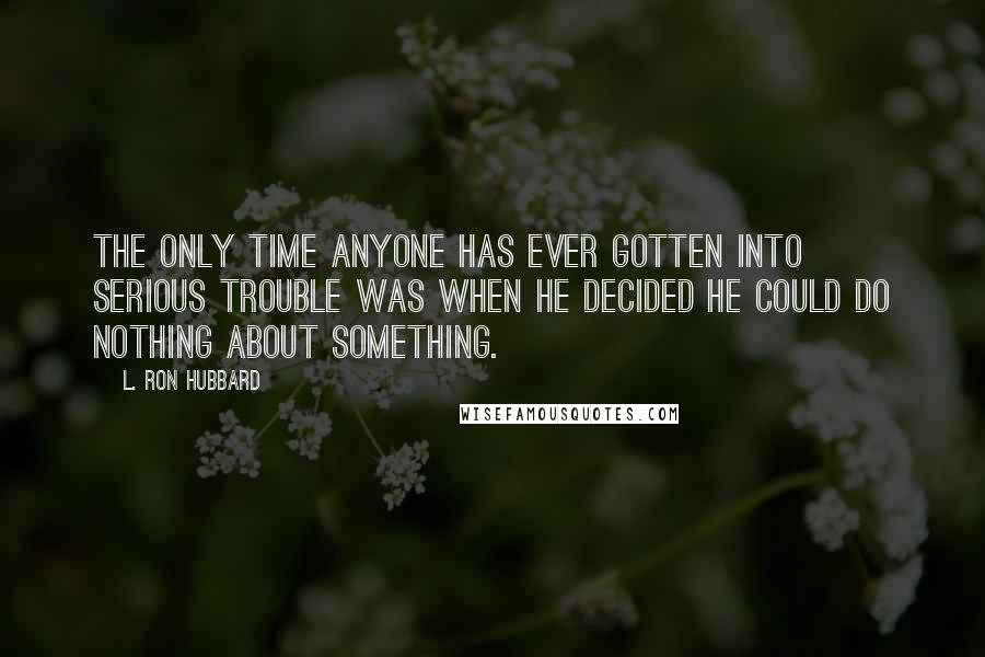 L. Ron Hubbard Quotes: The only time anyone has ever gotten into serious trouble was when he decided he could do nothing about something.