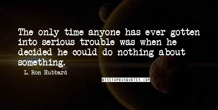 L. Ron Hubbard Quotes: The only time anyone has ever gotten into serious trouble was when he decided he could do nothing about something.