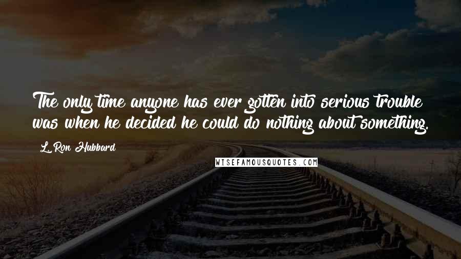 L. Ron Hubbard Quotes: The only time anyone has ever gotten into serious trouble was when he decided he could do nothing about something.