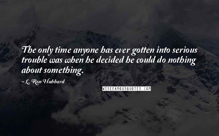 L. Ron Hubbard Quotes: The only time anyone has ever gotten into serious trouble was when he decided he could do nothing about something.