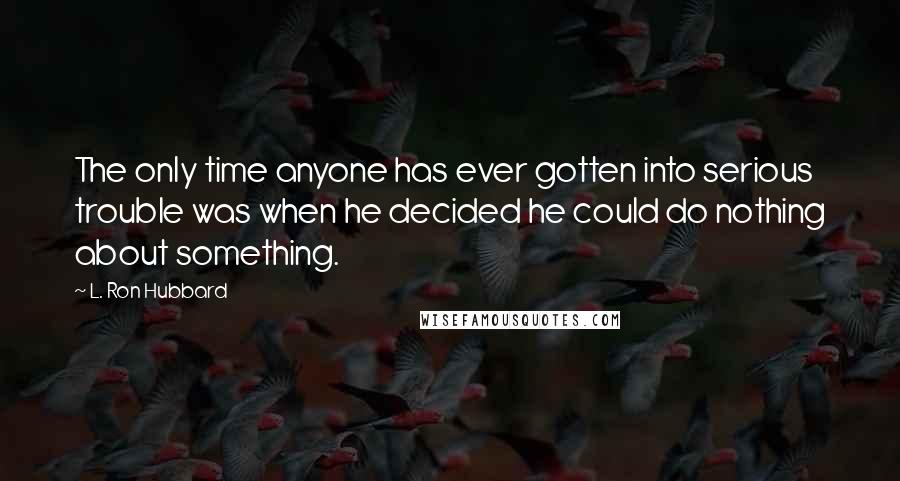 L. Ron Hubbard Quotes: The only time anyone has ever gotten into serious trouble was when he decided he could do nothing about something.