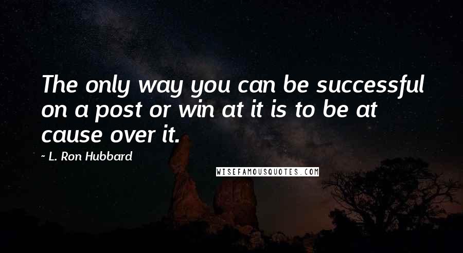 L. Ron Hubbard Quotes: The only way you can be successful on a post or win at it is to be at cause over it.