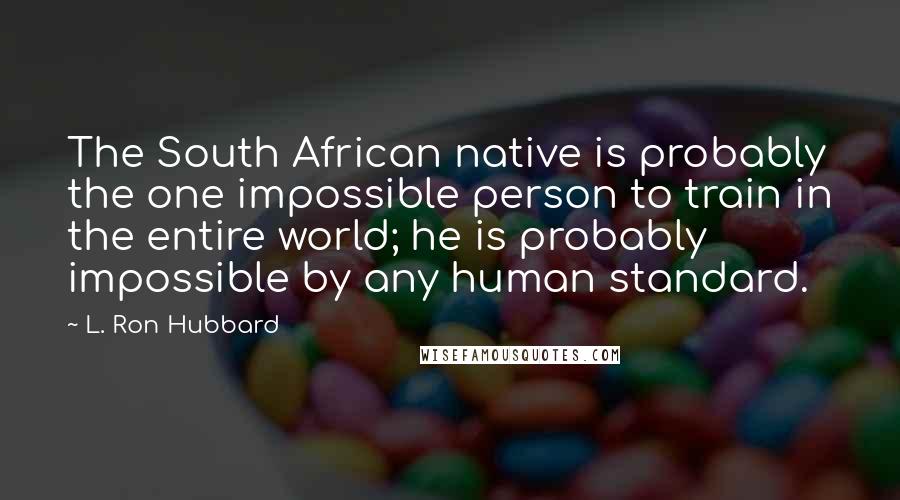 L. Ron Hubbard Quotes: The South African native is probably the one impossible person to train in the entire world; he is probably impossible by any human standard.