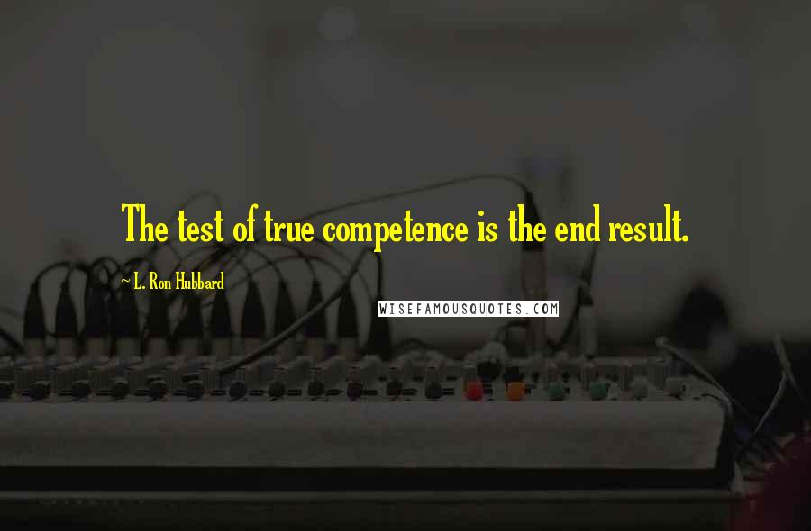 L. Ron Hubbard Quotes: The test of true competence is the end result.