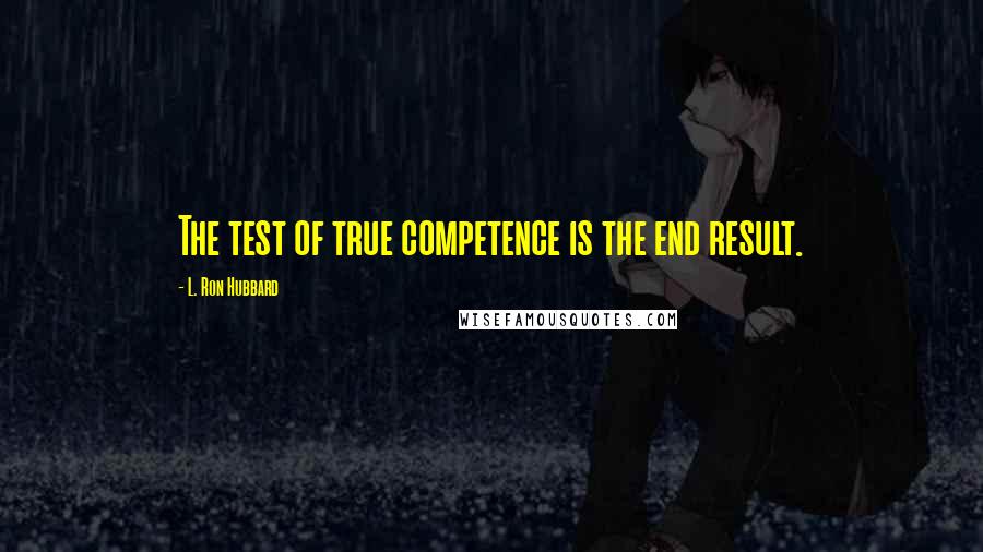 L. Ron Hubbard Quotes: The test of true competence is the end result.
