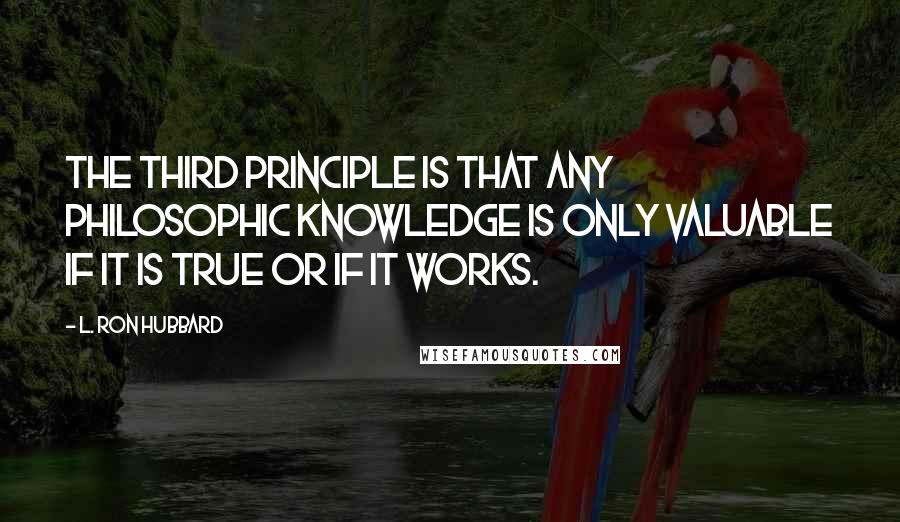 L. Ron Hubbard Quotes: The third principle is that any philosophic knowledge is only valuable if it is true or if it works.