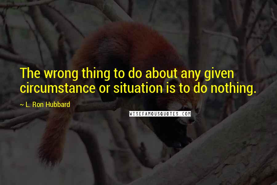 L. Ron Hubbard Quotes: The wrong thing to do about any given circumstance or situation is to do nothing.