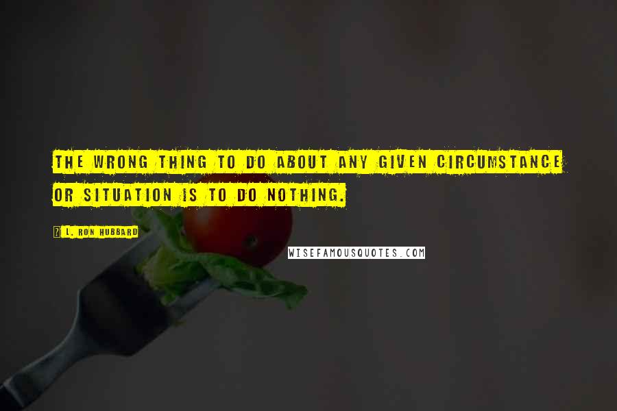 L. Ron Hubbard Quotes: The wrong thing to do about any given circumstance or situation is to do nothing.