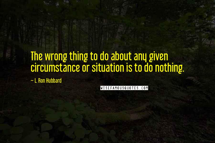 L. Ron Hubbard Quotes: The wrong thing to do about any given circumstance or situation is to do nothing.