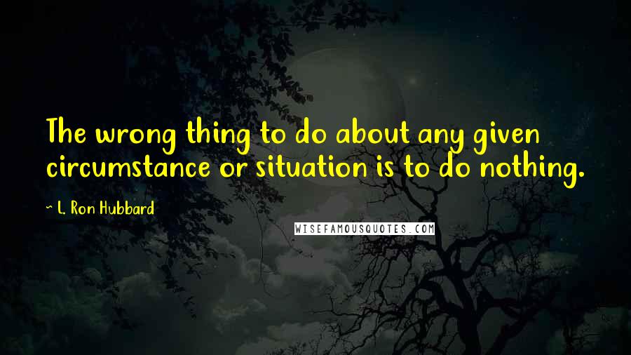 L. Ron Hubbard Quotes: The wrong thing to do about any given circumstance or situation is to do nothing.