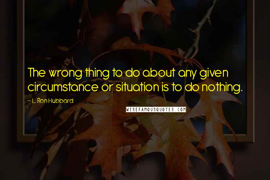 L. Ron Hubbard Quotes: The wrong thing to do about any given circumstance or situation is to do nothing.