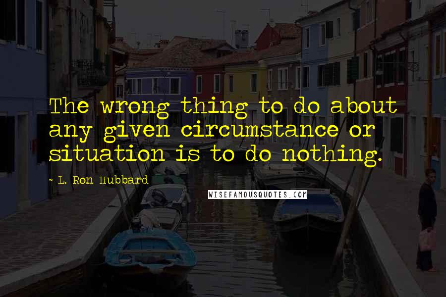 L. Ron Hubbard Quotes: The wrong thing to do about any given circumstance or situation is to do nothing.