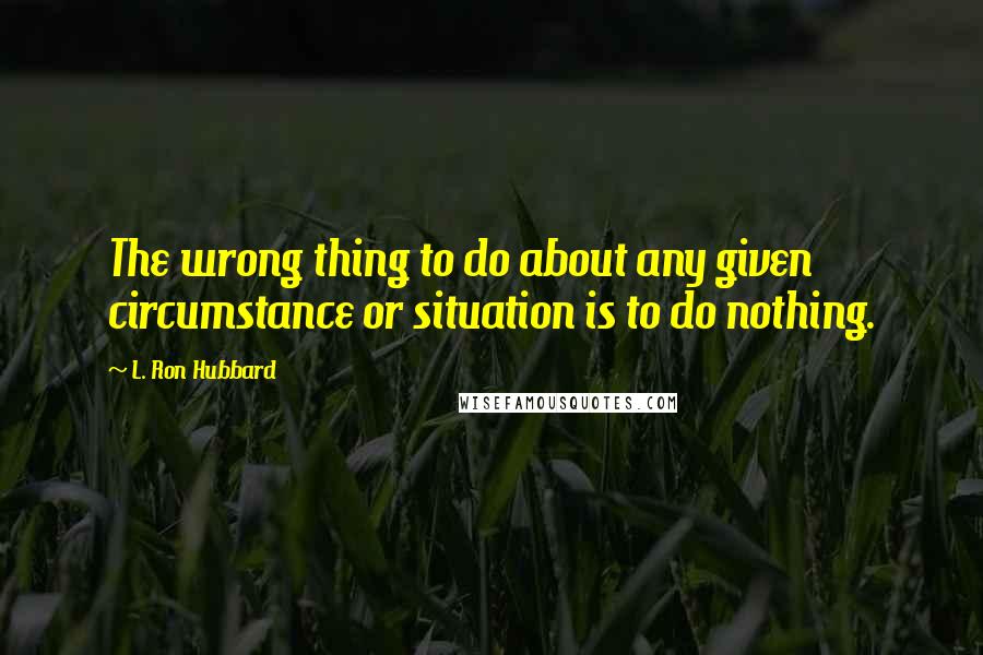 L. Ron Hubbard Quotes: The wrong thing to do about any given circumstance or situation is to do nothing.