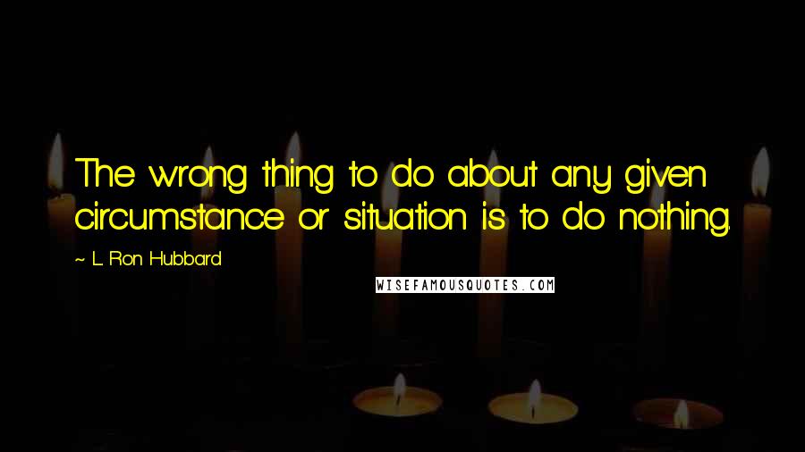 L. Ron Hubbard Quotes: The wrong thing to do about any given circumstance or situation is to do nothing.