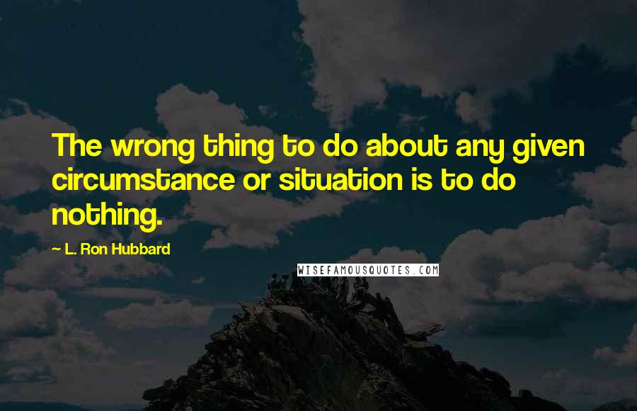 L. Ron Hubbard Quotes: The wrong thing to do about any given circumstance or situation is to do nothing.