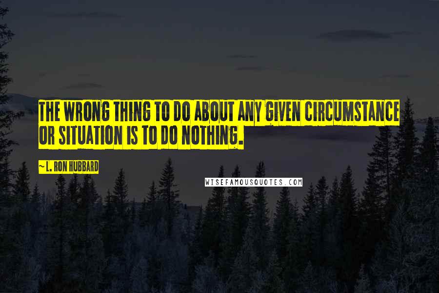 L. Ron Hubbard Quotes: The wrong thing to do about any given circumstance or situation is to do nothing.