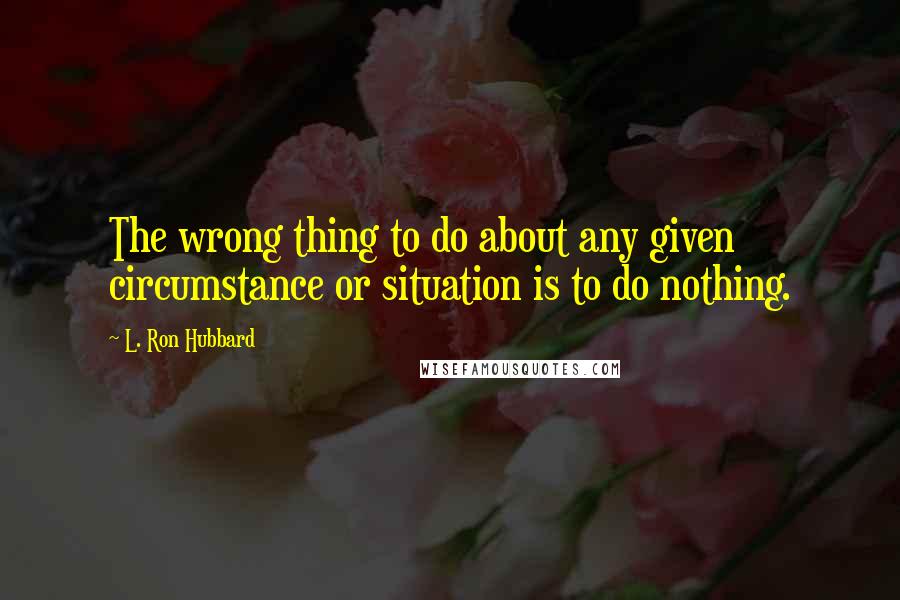 L. Ron Hubbard Quotes: The wrong thing to do about any given circumstance or situation is to do nothing.