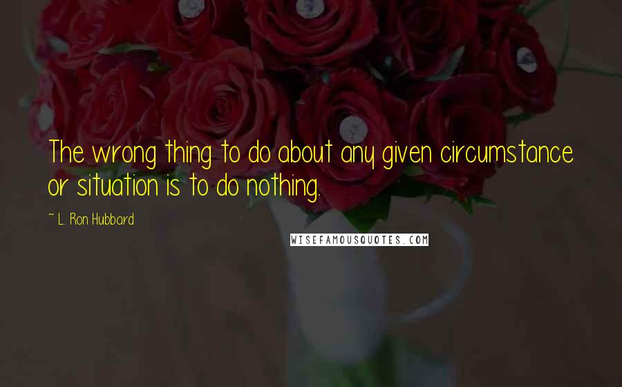 L. Ron Hubbard Quotes: The wrong thing to do about any given circumstance or situation is to do nothing.