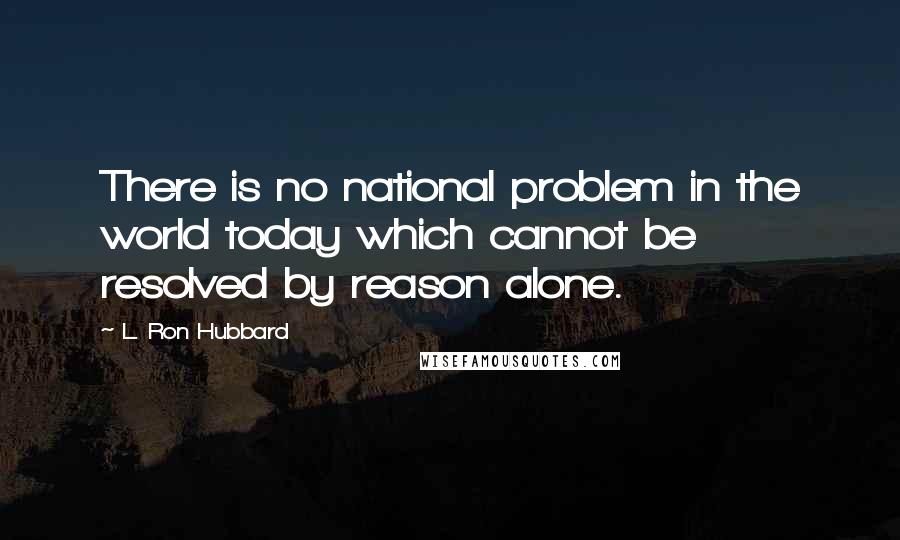 L. Ron Hubbard Quotes: There is no national problem in the world today which cannot be resolved by reason alone.