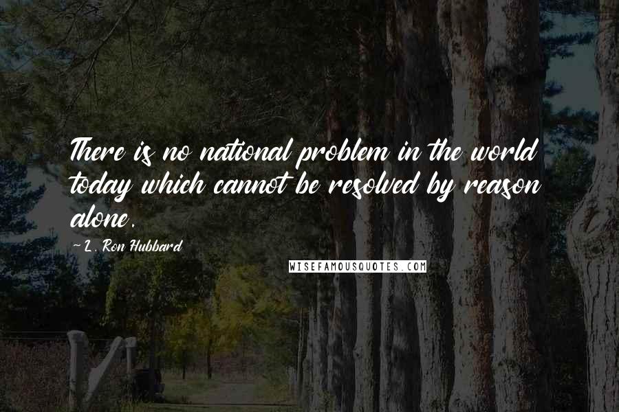 L. Ron Hubbard Quotes: There is no national problem in the world today which cannot be resolved by reason alone.