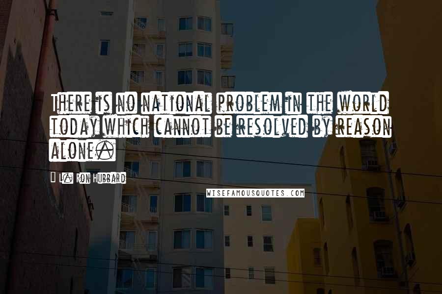 L. Ron Hubbard Quotes: There is no national problem in the world today which cannot be resolved by reason alone.