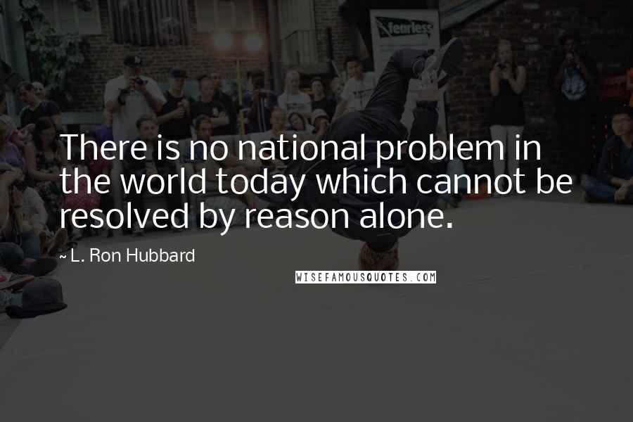 L. Ron Hubbard Quotes: There is no national problem in the world today which cannot be resolved by reason alone.