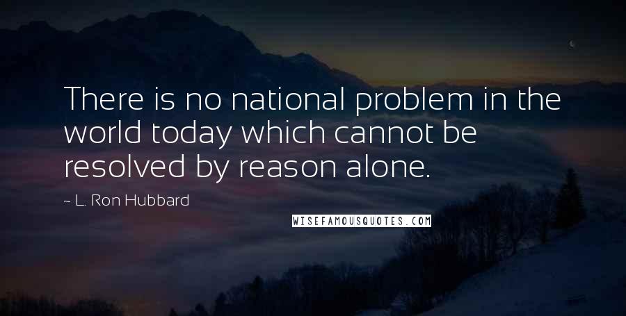 L. Ron Hubbard Quotes: There is no national problem in the world today which cannot be resolved by reason alone.