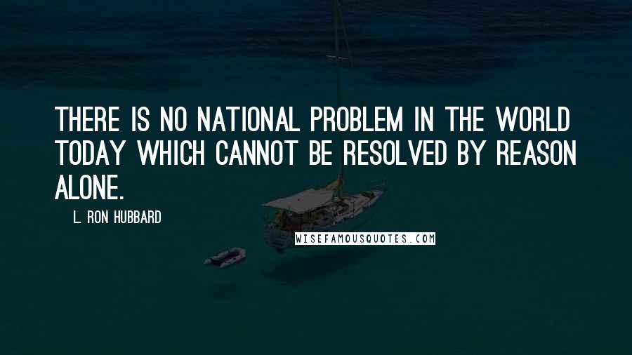 L. Ron Hubbard Quotes: There is no national problem in the world today which cannot be resolved by reason alone.