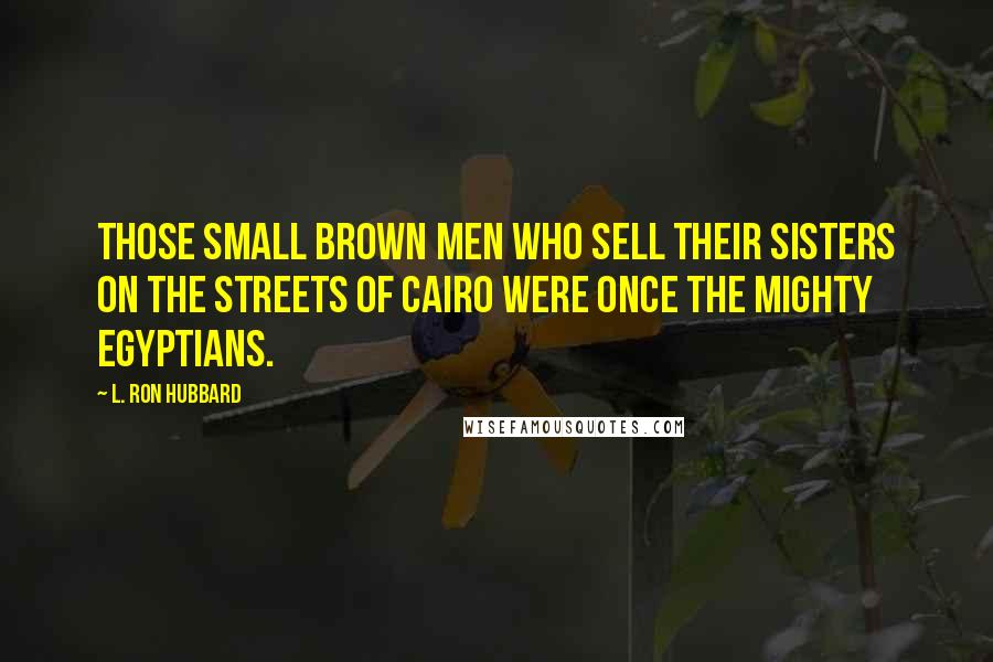 L. Ron Hubbard Quotes: Those small brown men who sell their sisters on the streets of Cairo were once the mighty Egyptians.